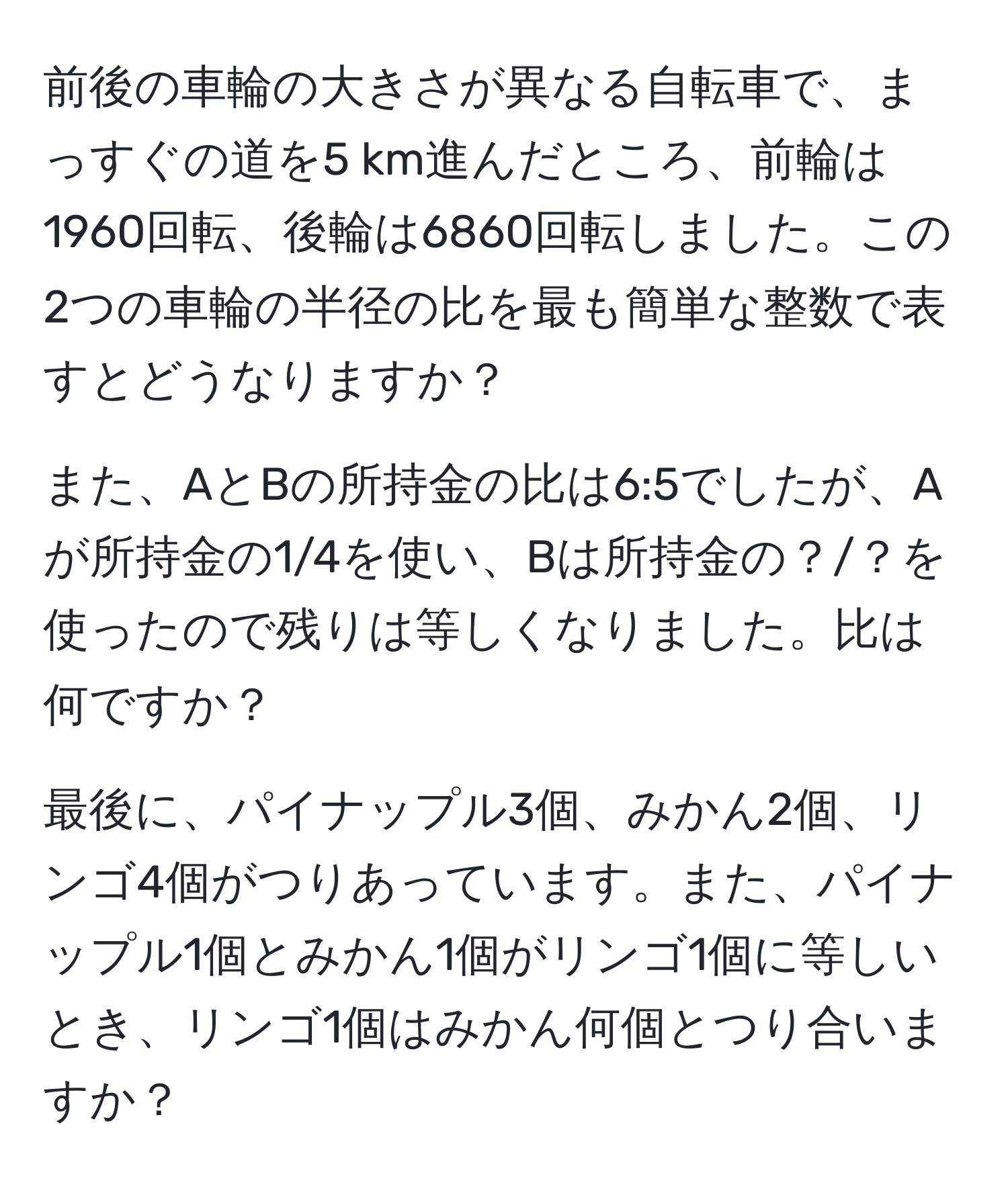 前後の車輪の大きさが異なる自転車で、まっすぐの道を5 km進んだところ、前輪は1960回転、後輪は6860回転しました。この2つの車輪の半径の比を最も簡単な整数で表すとどうなりますか？

また、AとBの所持金の比は6:5でしたが、Aが所持金の1/4を使い、Bは所持金の？/？を使ったので残りは等しくなりました。比は何ですか？

最後に、パイナップル3個、みかん2個、リンゴ4個がつりあっています。また、パイナップル1個とみかん1個がリンゴ1個に等しいとき、リンゴ1個はみかん何個とつり合いますか？