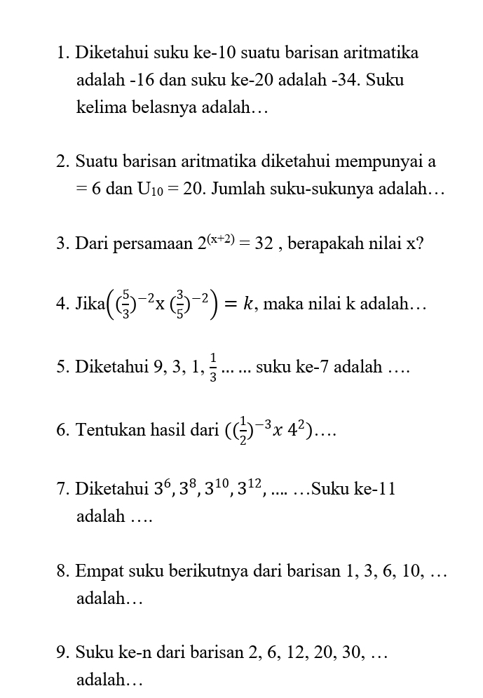 Diketahui suku ke- 10 suatu barisan aritmatika 
adalah -16 dan suku ke -20 adalah -34. Suku 
kelima belasnya adalah… 
2. Suatu barisan aritmatika diketahui mempunyai a
=6danU_10=20. Jumlah suku-sukunya adalah… 
3. Dari persamaan 2^((x+2))=32 , berapakah nilai x? 
4. Jika (( 5/3 )^-2* ( 3/5 )^-2)=k , maka nilai k adalah… 
5. Diketahui 9, 3, 1,  1/3 ...... suku ke- 7 adalah … 
6. Tentukan hasil dari (( 1/2 )^-3* 4^2)... 
7. Diketahui 3^6, 3^8, 3^(10), 3^(12) , .... …Suku ke- 11
adalah … 
8. Empat suku berikutnya dari barisan 1, 3, 6, 10, … 
adalah… 
9. Suku ke-n dari barisan 2, 6, 12, 20, 30, … 
adalah…