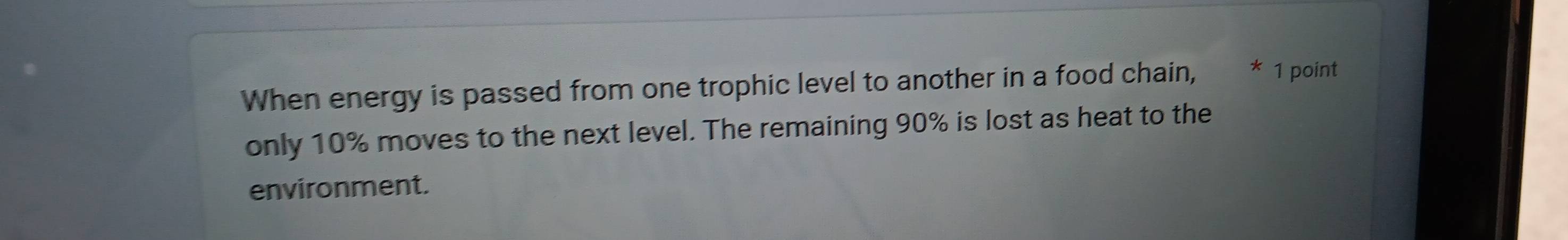 When energy is passed from one trophic level to another in a food chain, * 1 point 
only 10% moves to the next level. The remaining 90% is lost as heat to the 
environment.