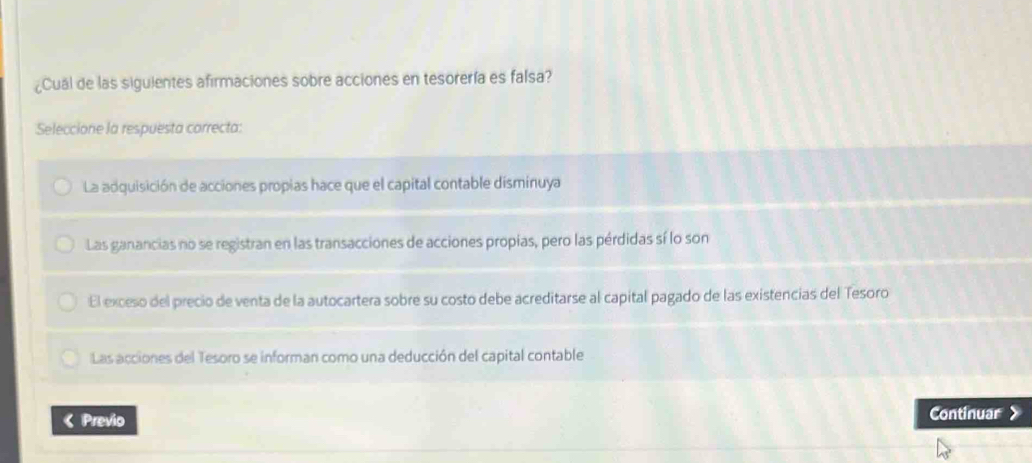 ¿Cual de las siguientes afirmaciones sobre acciones en tesorería es falsa?
Seleccione la respuesta correcta:
La adquisición de acciones propias hace que el capital contable disminuya
Las ganancias no se registran en las transacciones de acciones propias, pero las pérdidas sí lo son
El exceso del precio de venta de la autocartera sobre su costo debe acreditarse al capital pagado de las existencias del Tesoro
Las acciones del Tesoro se informan como una deducción del capital contable
《 Previo
Continuar