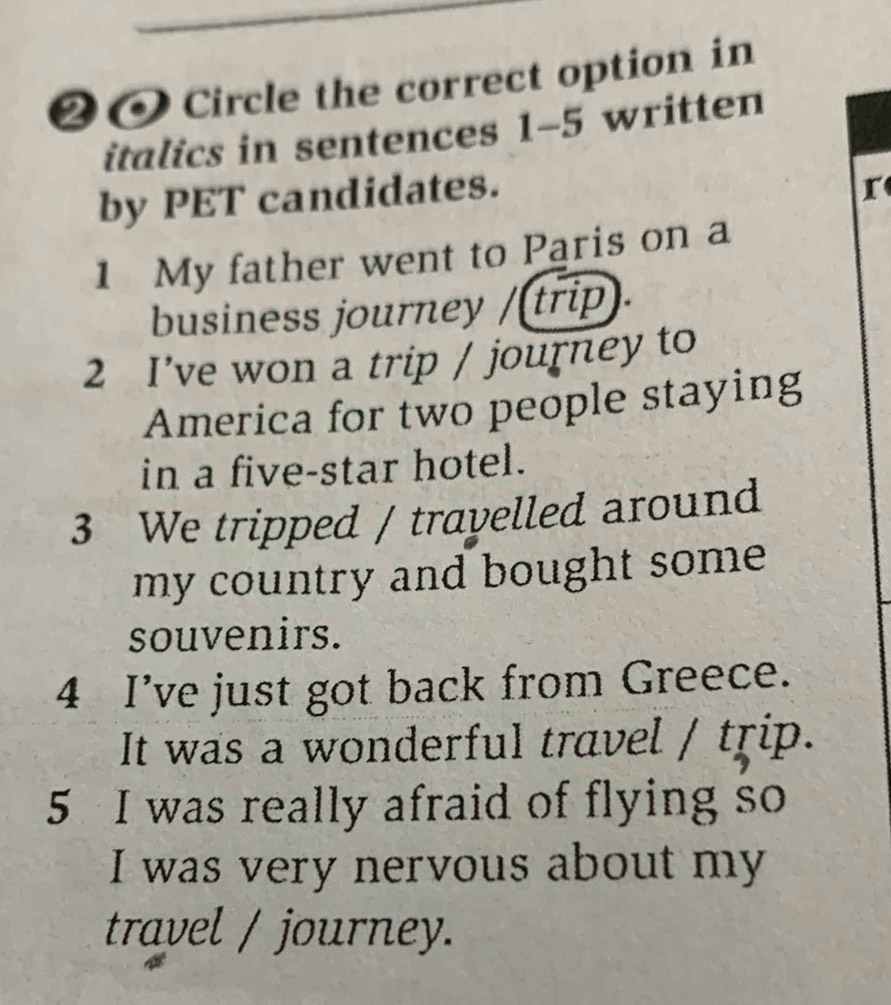 ❷0Circle the correct option in 
italics in sentences 1-5 written 
by PET candidates. 
r 
1 My father went to Paris on a 
business journey /(trip). 
2 I’ve won a trip / journey to 
America for two people staying 
in a five-star hotel. 
3 We tripped / travelled around 
my country and bought some . 
souvenirs. 
4 I’ve just got back from Greece. 
It was a wonderful travel / trip. 
5 I was really afraid of flying so 
I was very nervous about my 
travel / journey.