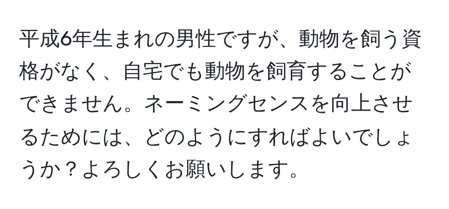 平成6年生まれの男性ですが、動物を飼う資格がなく、自宅でも動物を飼育することができません。ネーミングセンスを向上させるためには、どのようにすればよいでしょうか？よろしくお願いします。