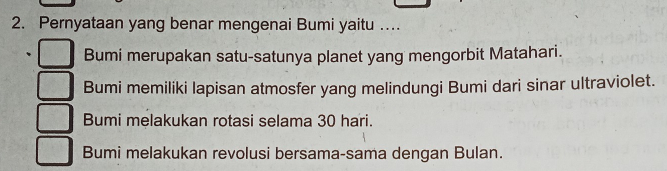 Pernyataan yang benar mengenai Bumi yaitu …
Bumi merupakan satu-satunya planet yang mengorbit Matahari.
Bumi memiliki lapisan atmosfer yang melindungi Bumi dari sinar ultraviolet.
Bumi melakukan rotasi selama 30 hari.
Bumi melakukan revolusi bersama-sama dengan Bulan.