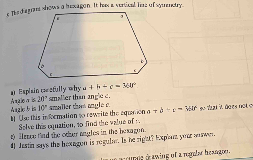 Explain carefully why a+b+c=360°. 
Angle a is 20° smaller than angle c. 
Angle b is 10° smaller than angle c. 
b) Use this information to rewrite the equation a+b+c=360° so that it does not c 
Solve this equation, to find the value of c. 
c) Hence find the other angles in the hexagon. 
d) Justin says the hexagon is regular. Is he right? Explain your answer. 
n accurate drawing of a regular hexagon.