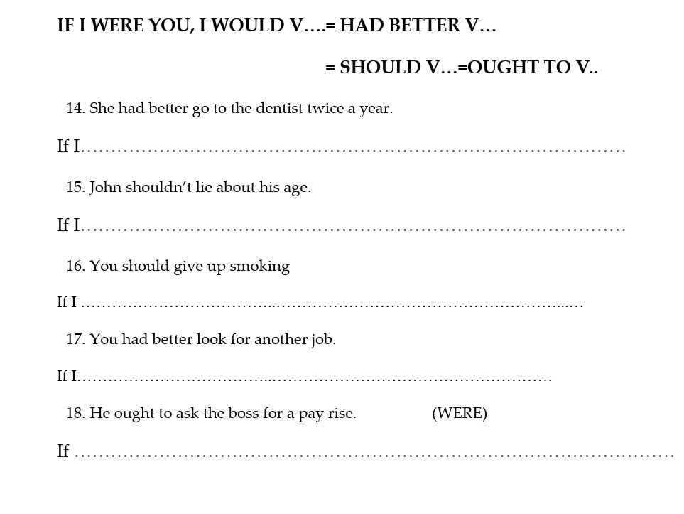 IF I WERE YOU, I WOULD V….= HAD BETTER V.. 
= SHOULD V…=OUGHT TO V.. 
14. She had better go to the dentist twice a year. 
If I._ 
15. John shouldn't lie about his age. 
If I._ 
16. You should give up smoking 
If I_ 
17. You had better look for another job. 
If I._ 
18. He ought to ask the boss for a pay rise. (WERE) 
If_