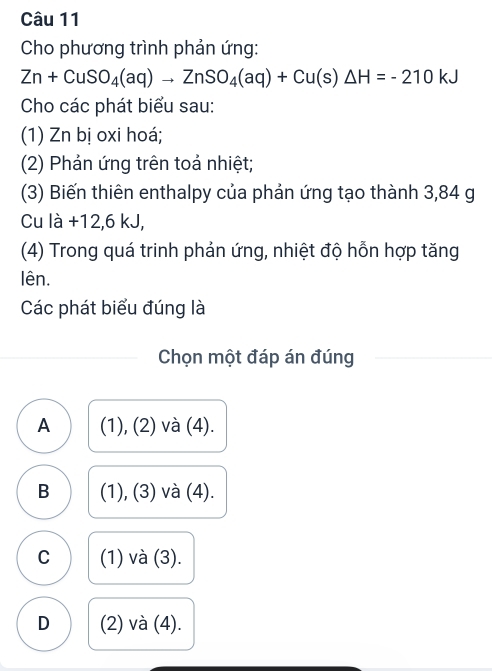 Cho phương trình phản ứng:
Zn+CuSO_4(aq)to ZnSO_4(aq)+Cu(s)△ H=-210kJ
Cho các phát biểu sau:
(1) Zn bị oxi hoá;
(2) Phản ứng trên toả nhiệt;
(3) Biến thiên enthalpy của phản ứng tạo thành 3,84 g
Cu là +12,6 kJ,
(4) Trong quá trinh phản ứng, nhiệt độ hỗn hợp tăng
lên.
Các phát biểu đúng là
Chọn một đáp án đúng
A (1), (2) và (4).
B (1), (3) và (4).
C (1) và (3).
D (2) và (4).