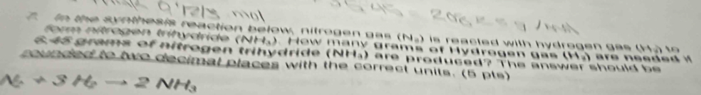 In the synthesis reaction below, nitrogen gas (N_0) is reacted with hydrogen ge . 11 t 
form nítrogen trihydride ( NH_3. How many grams of Hydrogen g a s (H_3)
6. 45 grams of nitrogen trihydride ( NI
rounded to two decimal places with the correct units. (5 pts) ) are produced? The answer should b
N_2+3H_2to 2NH_3