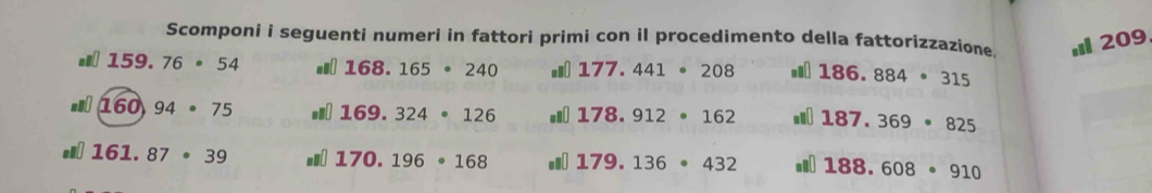 Scomponi i seguenti numeri in fattori primi con il procedimento della fattorizzazione 209 .8 159.76· 54 168.165· 240 177.441· 208 186.884· 315
160,94· 75 169.324· 126 178.912· 162 187.369· 825
161.87· 39 170.196· 168 179.136· 432 188.608· 910