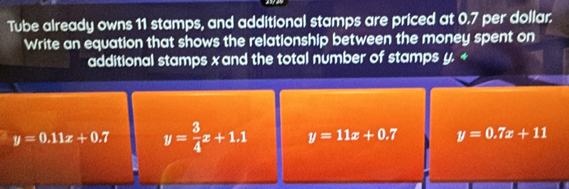 Tube already owns 11 stamps, and additional stamps are priced at 0.7 per dollar.
Write an equation that shows the relationship between the money spent on
additional stamps x and the total number of stamps y. +
y=0.11x+0.7 y= 3/4 x+1.1 y=11x+0.7 y=0.7x+11