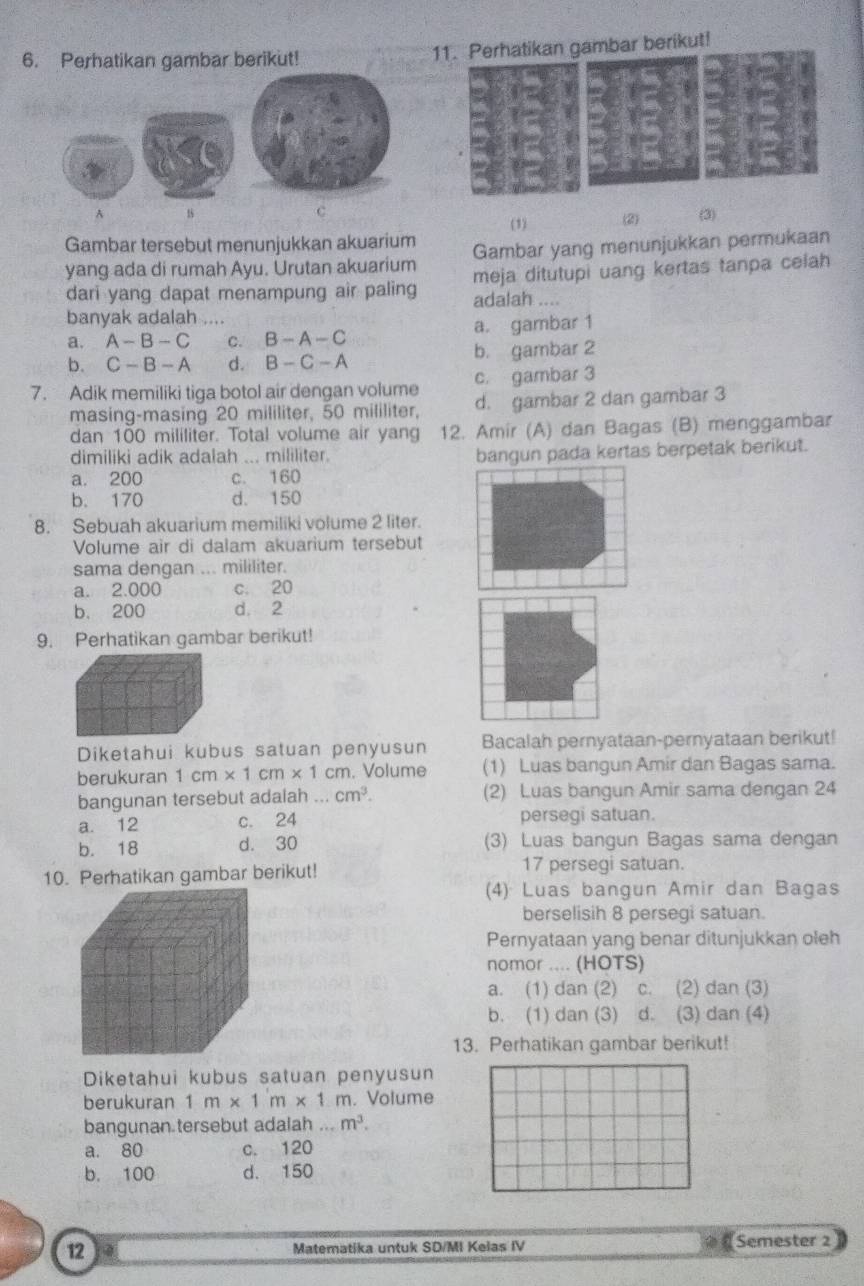 Perhatikan gambar berikut! 11. Perhatikan gambar berikut!
A
C
Gambar tersebut menunjukkan akuarium (1) (2) (3)
yang ada di rumah Ayu. Urutan akuarium Gambar yang menunjukkan permukaan
dari yang dapat menampung air paling meja ditutupi uang kertas tanpa celah
adalah ....
banyak adalah ....
a. A-B-C C. B-A-C a. gambar 1
b. C-B-A d. B-C-A b. gambar 2
7. Adik memiliki tiga botol air dengan volume c. gambar 3
masing-masing 20 mililiter, 50 mililiter, d. gambar 2 dan gambar 3
dan 100 mililiter. Total volume air yang 12. Amir (A) dan Bagas (B) menggambar
dimiliki adik adalah ... mililiter. bangun pada kertas berpetak berikut.
a. 200 c. 160
b. 170 d. 150
8. Sebuah akuarium memiliki volume 2 liter.
Volume air di dalam akuarium tersebut
sama dengan ... mililiter.
a. 2.000 c. 20
b、 200 d. 2
9. Perhatikan gambar berikut!
Diketahui kubus satuan penyusun Bacalah pernyataan-pernyataan berikut!
berukuran 1cm* 1cm* 1c cm. Volume (1) Luas bangun Amir dan Bagas sama.
bangunan tersebut adalah ... cm^3. (2) Luas bangun Amir sama dengan 24
a. 12 c. 24 persegi satuan.
b. 18 d. 30 (3) Luas bangun Bagas sama dengan
10. Perhatikan gambar berikut! 17 persegi satuan.
(4) Luas bangun Amir dan Bagas
berselisih 8 persegi satuan.
Pernyataan yang benar ditunjukkan oleh
nomor .... (HOTS)
a. (1) dan (2) c. (2) dan (3)
b. (1) dan (3) d. (3) dan (4)
13. Perhatikan gambar berikut!
Diketahui kubus satuan penyusun
berukuran 1m* 1m* 1m n. Volume
bangunan tersebut adalah...m^3.
a. 80 c. 120
b. 100 d. 150
12 Matematika untuk SD/MI Kelas IV Semester 2