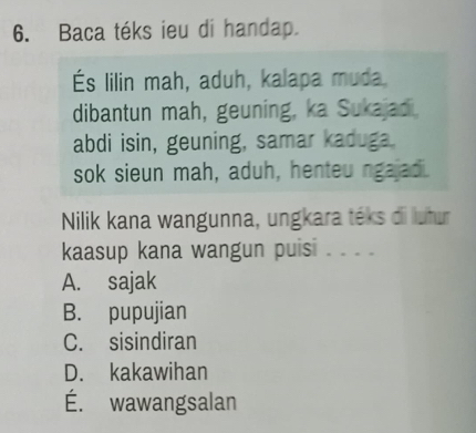 Baca téks ieu di handap.
És lilin mah, aduh, kalapa muda.
dibantun mah, geuning, ka Sukajad.
abdi isin, geuning, samar kaduga.
sok sieun mah, aduh, henteu ngajad.
Nilik kana wangunna, ungkara téks di lutur
kaasup kana wangun puisi . . . .
A. sajak
B. pupujian
C. sisindiran
D. kakawihan
É. wawangsalan