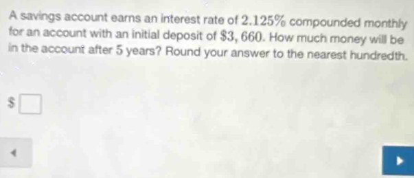 A savings account earns an interest rate of 2.125% compounded monthly 
for an account with an initial deposit of $3, 660. How much money will be 
in the account after 5 years? Round your answer to the nearest hundredth.
$
4