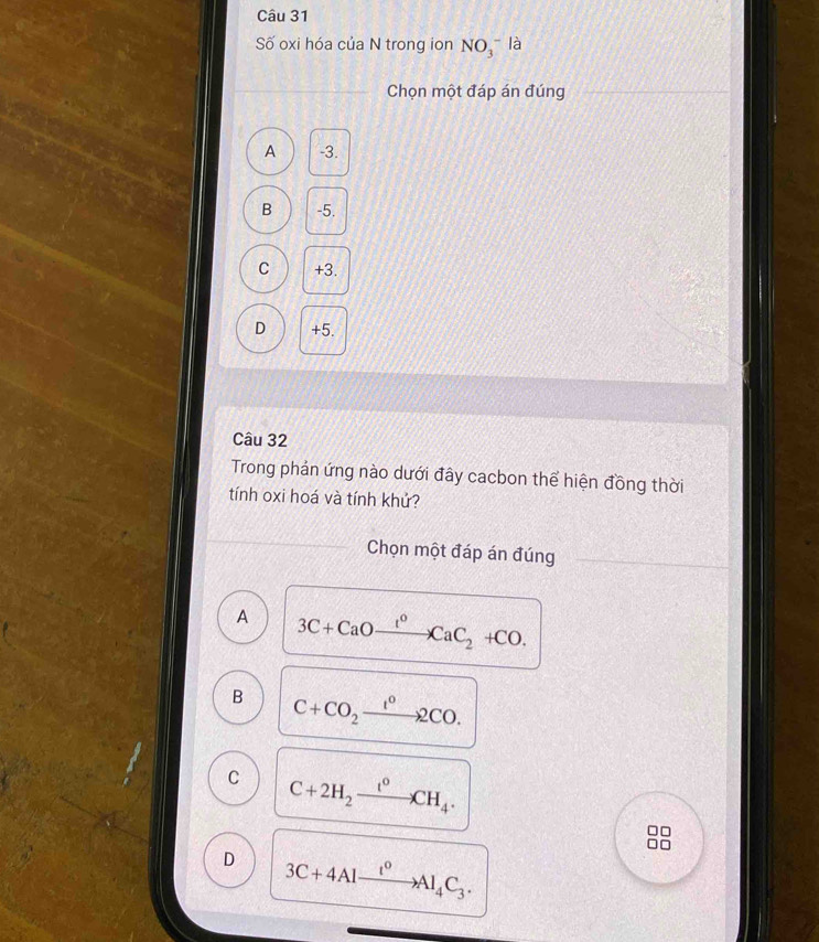 Số oxi hóa của N trong ion NO_3^(- là
Chọn một đáp án đúng
A -3.
B -5.
C +3.
D +5.
Câu 32
Trong phản ứng nào dưới đây cacbon thể hiện đồng thời
tính oxi hoá và tính khứ?
Chọn một đáp án đúng
A 3C+CaOxrightarrow I^0)CaC_2+CO.
B C+CO_2xrightarrow 12CO2CO.
C C+2H_2xrightarrow t°CH_4.
□□
□□
D 3C+4Alxrightarrow I^0Al_4C_3.