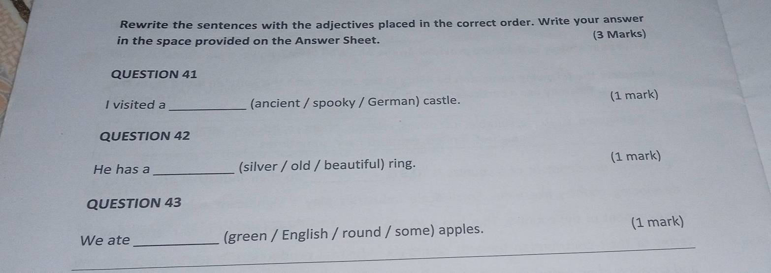 Rewrite the sentences with the adjectives placed in the correct order. Write your answer 
in the space provided on the Answer Sheet. 
(3 Marks) 
QUESTION 41 
I visited a_ (ancient / spooky / German) castle. (1 mark) 
QUESTION 42 
He has a_ (silver / old / beautiful) ring. (1 mark) 
QUESTION 43 
We ate _(green / English / round / some) apples. (1 mark)