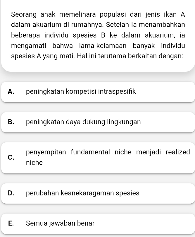 Seorang anak memelihara populasi dari jenis ikan A
dalam akuarium di rumahnya. Setelah Ia menambahkan
beberapa individu spesies B ke dalam akuarium, ia
mengamati bahwa lama-kelamaan banyak individu
spesies A yang mati. Hal ini terutama berkaitan dengan:
A. peningkatan kompetisi intraspesifık
B. peningkatan daya dukung lingkungan
C. penyempitan fundamental niche menjadi realized 
niche
D. perubahan keanekaragaman spesies
E. Semua jawaban benar