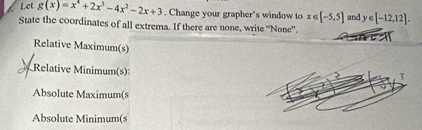 Let g(x)=x^4+2x^3-4x^2-2x+3. Change your grapher’s window to x∈ [-5,5] and y∈ [-12,12]. 
State the coordinates of all extrema. If there are none, write “None”.
Relative Maximum(s)
Relative Minimum(s):
Absolute Maximum(s
Absolute Minimum(s