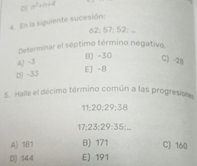 D) n^2+n+4
4. En la siguiente sucesión:
62; 57; 52; ...
Determinar el séptimo término negativo,
B) -30
A) -3
C) -28
E) -8
D) -33
5. Halle el décimo término común a las progresiones
11; 20; 29; 38
17; 23; 29 : 35;...
A) 181 B) 171 C) 160
D) 144 E) 191