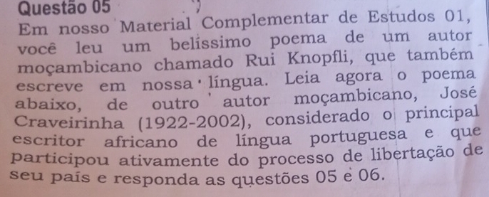 Em nosso Material Complementar de Estudos 01, 
você leu um belíssimo poema de um autor 
moçambicano chamado Rui Knopfli, que também 
escreve em nossa língua. Leia agora o poema 
abaixo, de outro ' autor moçambicano, José 
Craveirinha (1922-2002), considerado o principal 
escritor africano de língua portuguesa e que 
participou ativamente do processo de libertação de 
seu país e responda as questões 05 e 06.