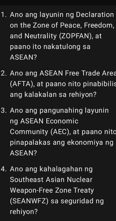 Ano ang layunin ng Declaration 
on the Zone of Peace, Freedom, 
and Neutrality (ZOPFAN), at 
paano ito nakatulong sa 
ASEAN? 
2. Ano ang ASEAN Free Trade Area 
(AFTA), at paano nito pinabibilis 
ang kalakalan sa rehiyon? 
3. Ano ang pangunahing layunin 
ng ASEAN Economic 
Community (AEC), at paano nitc 
pinapalakas ang ekonomiya ng 
ASEAN? 
4. Ano ang kahalagahan ng 
Southeast Asian Nuclear 
Weapon-Free Zone Treaty 
(SEANWFZ) sa seguridad ng 
rehiyon?