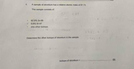 A sample of strontium has a relative atomic mass of 87.73
The sample consists of:
82.9% Sr -88
955581
one other isotope. 
Determine the other isotope of strontium in the sample. 
isotope of strontium = _ [2]