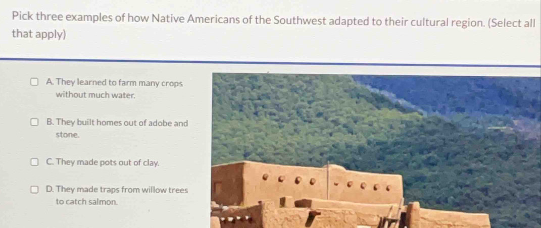 Pick three examples of how Native Americans of the Southwest adapted to their cultural region. (Select all
that apply)
A. They learned to farm many crops
without much water.
B. They built homes out of adobe and
stone.
C. They made pots out of clay.
D. They made traps from willow trees
to catch salmon.