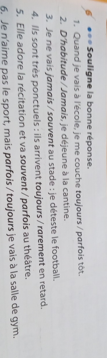 6 ●●● Souligne la bonne réponse. 
1. Quand je vais à l'école, je me couche toujours / parfois tôt. 
2. D’habitude / Jamais, je déjeune à la cantine. 
3. Je ne vais jamais / souvent au stade : je déteste le football. 
4. Ils sont très ponctuels : ils arrivent toujours / rarement en retard. 
5. Elle adore la récitation et va souvent / parfois au théâtre. 
6. Je n'aime pas le sport, mais parfois / toujours je vais à la salle de gym.