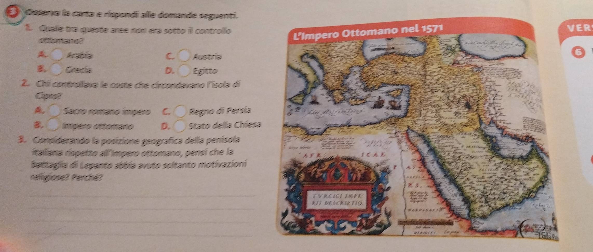 Ossena la carta e rispondi alle domande seguenti.
1. Quale tra queste aree non era sotto il controlloER
ottenane?
_ Arabia C. O Austria
B. C Crada D. ^□  Egitto
2. Chii controllava le coste che circondavano l'ísola di
Cot
A Sacro romaño ímpero C. C Regno di Persía
B. Impero ettemano D. bigcirc Stato della Chiesa
3. Considerando la posizione geografica della penísola
italiana rispetto all impero ottomano, pensí che la
battagía di Lepanto abbía avuto soltanto motivazioni
relgjose? Perché?
_
_
_
_