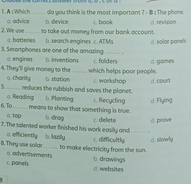 chbose the correct answer from a, b , c or a .
1. A :Which _do you think is the most important ? - B : The phone.
a. advice b. device c. book d. revision
2. We use_ to take out money from our bank account.
a. batteries b. search engines c. ATMs d. solar panels
3. Smartphones are one of the amazing_ .
a. engines b. inventions c. folders d. games
4. They’ll give money to the_ which helps poor people.
a. charity b. station c. workshop d. court
5._ reduces the rubbish and saves the planet.
a. Reading b. Planting c. Recycling d. Flying
6. To_ means to show that something is true.
a. tap b. drag c. delete
d. prove
7. The talented worker finished his work easily and _.
a. efficiently b. lazily c. difficultly d. slowly
8. They use solar _to make electricity from the sun.
a. advertisements b. drawings
c. panels d. websites
8