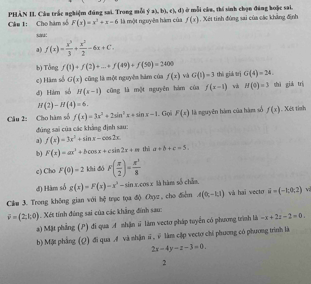 PHÀN II. Câu trắc nghiệm đúng sai. Trong mỗi ý a), b), c), d) ở mỗi câu, thí sinh chọn đúng hoặc sai.
Câu 1: Cho hàm số F(x)=x^2+x-6 là một nguyên hàm của f(x). Xét tính đúng sai của các khẳng định
sau:
a) f(x)= x^3/3 + x^2/2 -6x+C.
b) Tổng f(1)+f(2)+...+f(49)+f(50)=2400
c) Hàm số G(x) cũng là một nguyên hàm của f(x) và G(1)=3 thì giá trị G(4)=24.
d) Hàm số H(x-1) cũng là một nguyên hàm ciaf(x-1) và H(0)=3 thì giá trị
H(2)-H(4)=6.
Câu 2: Cho hàm số f(x)=3x^2+2sin^2x+sin x-1. Gọi F(x) là nguyên hàm của hàm số f(x). Xét tính
đúng sai của các khắng định sau:
a) f(x)=3x^2+sin x-cos 2x.
b) F(x)=ax^3+bcos x+csin 2x+m thì a+b+c=5.
c) Cho F(0)=2 khi đó F( π /2 )= π^3/8 
d) Hàm số g(x)=F(x)-x^3-sin x.cos x là hàm số chẵn.
Câu 3. Trong không gian với hệ trục tọa độ Oxyz, cho điểm A(0;-1;1) và hai vectơ vector u=(-1;0;2) và
vector v=(2;1;0). Xét tính đúng sai của các khẳng đính sau:
a) Mặt phẳng (P) đi qua A nhận # làm vectơ pháp tuyến có phương trình là -x+2z-2=0.
b) Mặt phẳng (Q) đi qua A và nhận # , v làm cặp vectơ chi phương có phương trình là
2x-4y-z-3=0.
2