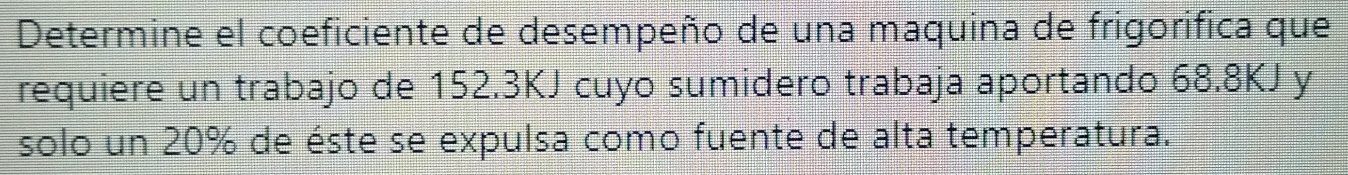 Determine el coeficiente de desempeño de una maquina de frigorifica que 
requiere un trabajo de 152.3KJ cuyo sumidero trabaja aportando 68.8KJ y 
solo un 20% de éste se expulsa como fuente de alta temperatura.