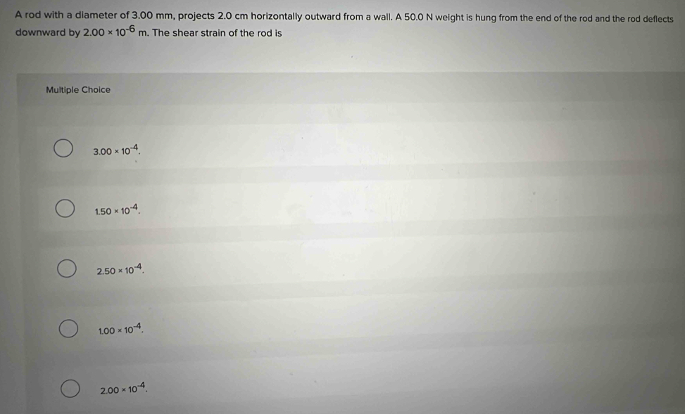 A rod with a diameter of 3.00 mm, projects 2.0 cm horizontally outward from a wall. A 50.0 N weight is hung from the end of the rod and the rod deflects
downward by 2.00* 10^(-6)m. The shear strain of the rod is
Multiple Choice
3.00* 10^(-4).
1.50* 10^(-4).
2.50* 10^(-4).
1.00* 10^(-4).
2.00* 10^(-4).