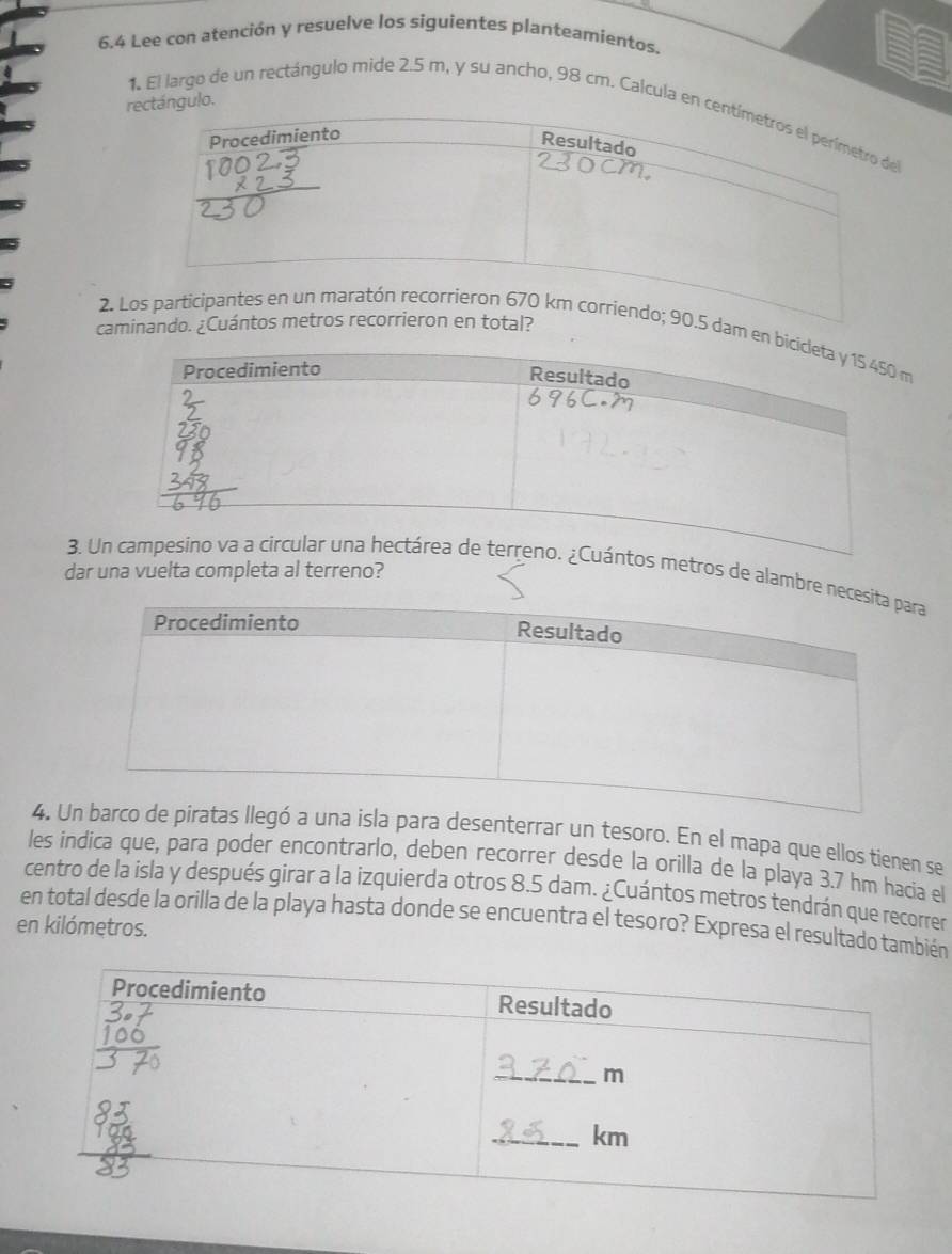 6.4 Lee con atención y resuelve los siguientes planteamientos. 
rángulo. 
1. El largo de un rectángulo mide 2.5 m, y su ancho, 98 cm. Calcula en 
cam 
2. Lam e 
dar una vuelta completa al terreno? 
3. metros de alambre 
4. para desenterrar un tesoro. En el mapa que ellos tienen se 
les indica que, para poder encontrarlo, deben recorrer desde la orilla de la playa 3.7 hm hacia el 
centro de la isla y después girar a la izquierda otros 8.5 dam. ¿Cuántos metros tendrán que recorrer 
en total desde la orilla de la playa hasta donde se encuentra el tesoro? Expresa el resultado también 
en kilómetros.