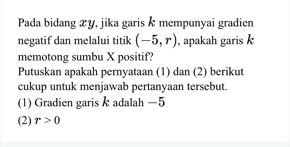 Pada bidang xy, jika garis k mempunyai gradien 
negatif dan melalui titik (-5,r) , apakah garis k
memotong sumbu X positif? 
Putuskan apakah pernyataan (1) dan (2) berikut 
cukup untuk menjawab pertanyaan tersebut. 
(1) Gradien garis k adalah −5
(2) r>0