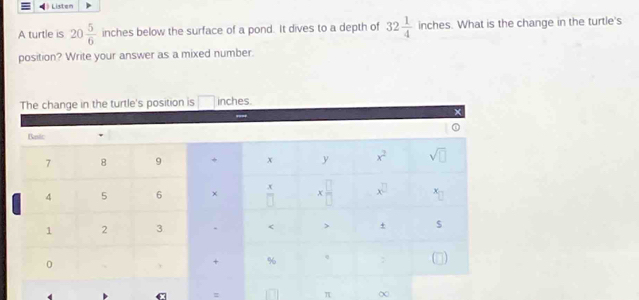 ) Listen
A turtle is 20 5/6  inches below the surface of a pond. It dives to a depth of 32 1/4  inches. What is the change in the turtle's
position? Write your answer as a mixed number.
The change in the turtle's position is □ inches.
=
π χ