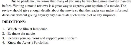 Due to pandemic, we know that many of you may be watching more movies than eve 
before. Writing a movie reviews is a great way to express your opinion of a movie. The 
review should give enough details about the movie so that the reader can make informed 
decisions without giving anyway any essentials such as the plot or any surprises. 
DIRECTIONS: 
1. Watch the film at least once. 
2. Evaluate the movie. 
3. Express your opinions and support your criticism. 
4. Know the Actor’s Portfolios.