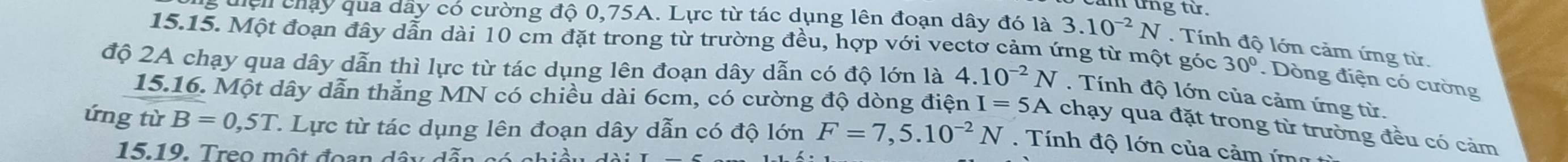 un g từ . 
g đện chấy qua dây có cường độ 0,75A. Lực từ tác dụng lên đoạn dây đó là 3.10^(-2)N. Tính độ lớn cảm ứng từ. 
15.15. Một đoạn đây dẫn dài 10 cm đặt trong từ trường đều, hợp với vectơ cảm ứng từ một góc 30°. Dòng điện có cường 
độ 2A chạy qua dây dẫn thì lực từ tác dụng lên đoạn dây dẫn có độ lớn là 4.10^(-2)N. Tính độ lớn của cảm ứng từ. 
15.16. Một dây dẫn thẳng MN có chiều dài 6cm, có cường độ dòng điện I=5A chạy qua đặt trong từ trường đều có cảm 
ứng từ B=0,5T. 1. Lực từ tác dụng lên đoạn dây dẫn có độ lớn F=7,5.10^(-2)N. Tính độ lớn của cảm ứn