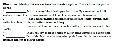 Directions: Identify the answer based on the description. Choose from the pool of 
words. 
1. _It is a savory bite-sized appetizers usually served at cocktail 
parties or buffets great accompaniment to a glass of wine or champagne 
2. _These small pastries are made from sponge cakes, pound cake 
with chocolate, fruits, or butter cream as filling. 
3. _mixture of flour, fat, sugar, enriched with eggs and has a short eating 
quality. 
4._ These are dry cookies baked at a low temperature for a long time. 
5. _One of the base use in preparing petit fours that is topped with soft 
toppings and cut to desired shapes.