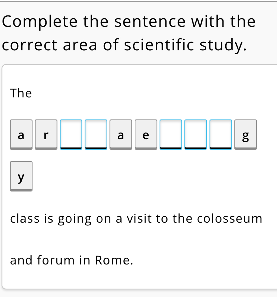 Complete the sentence with the 
correct area of scientific study. 
The 
a r 
a e 
g 
y 
class is going on a visit to the colosseum 
and forum in Rome.