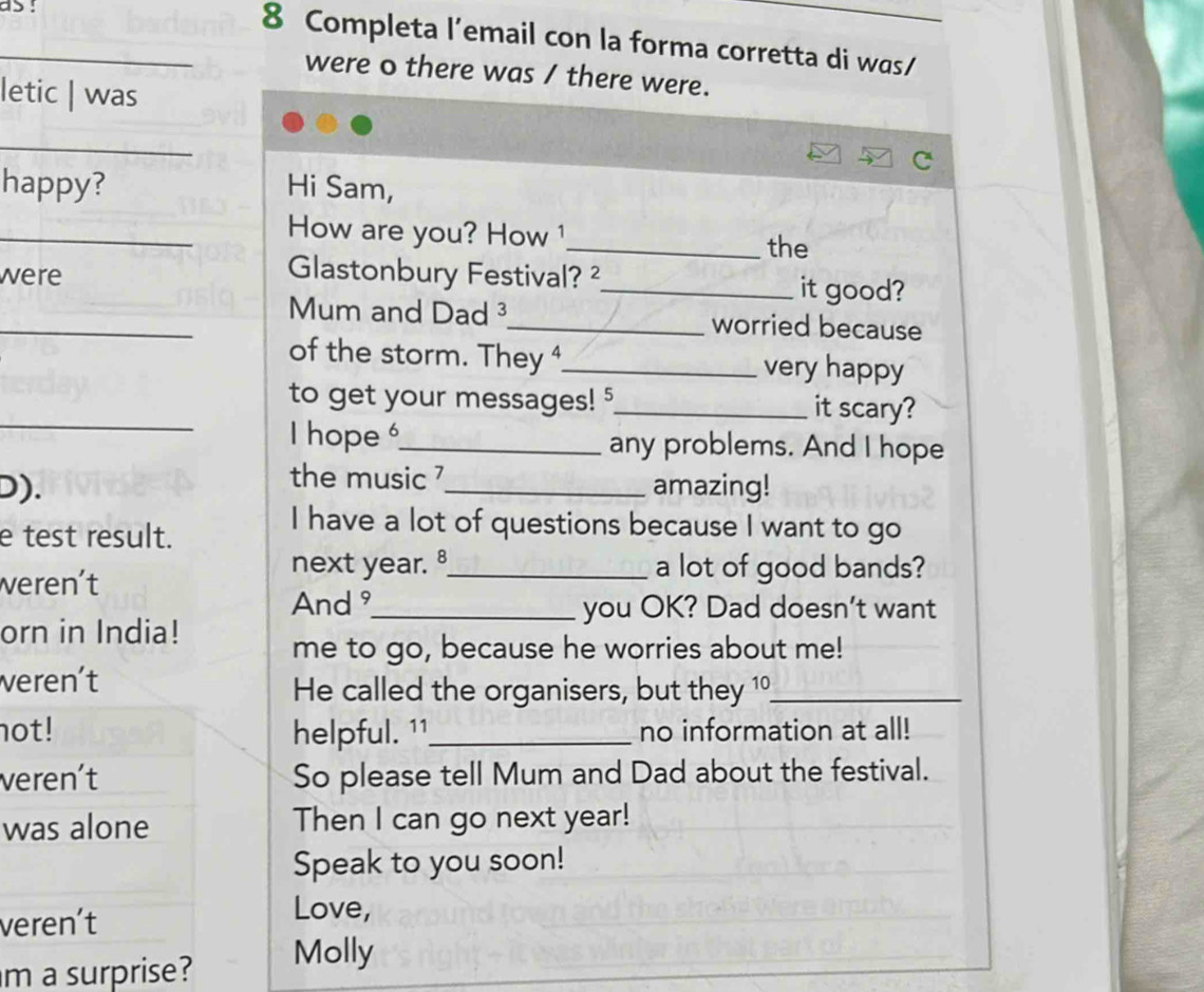 as ! 
_8 Completa l’email con la forma corretta di was/ 
were o there was / there were. 
letic | was 
_ 
happy? Hi Sam, 
_How are you? How 1 
_the 
Glastonbury Festival? ² 
were _it good? 
_Mum and Dad ³_ worried because 
of the storm. They ⁴_ very happy 
_ 
to get your messages! 5_ it scary? 
I hope _any problems. And I hope 
the music ? 
D). _amazing! 
e test result. 
I have a lot of questions because I want to go 
weren't 
next year. _a lot of good bands? 
And _you OK? Dad doesn't want 
orn in India! 
me to go, because he worries about me! 
veren't He called the organisers, but they 1°_ 
not! helpful. 11_ no information at all! 
veren't So please tell Mum and Dad about the festival. 
was alone Then I can go next year! 
Speak to you soon! 
veren't 
Love, 
m a surprise? Molly