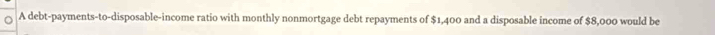 A debt-payments-to-disposable-income ratio with monthly nonmortgage debt repayments of $1,400 and a disposable income of $8,000 would be