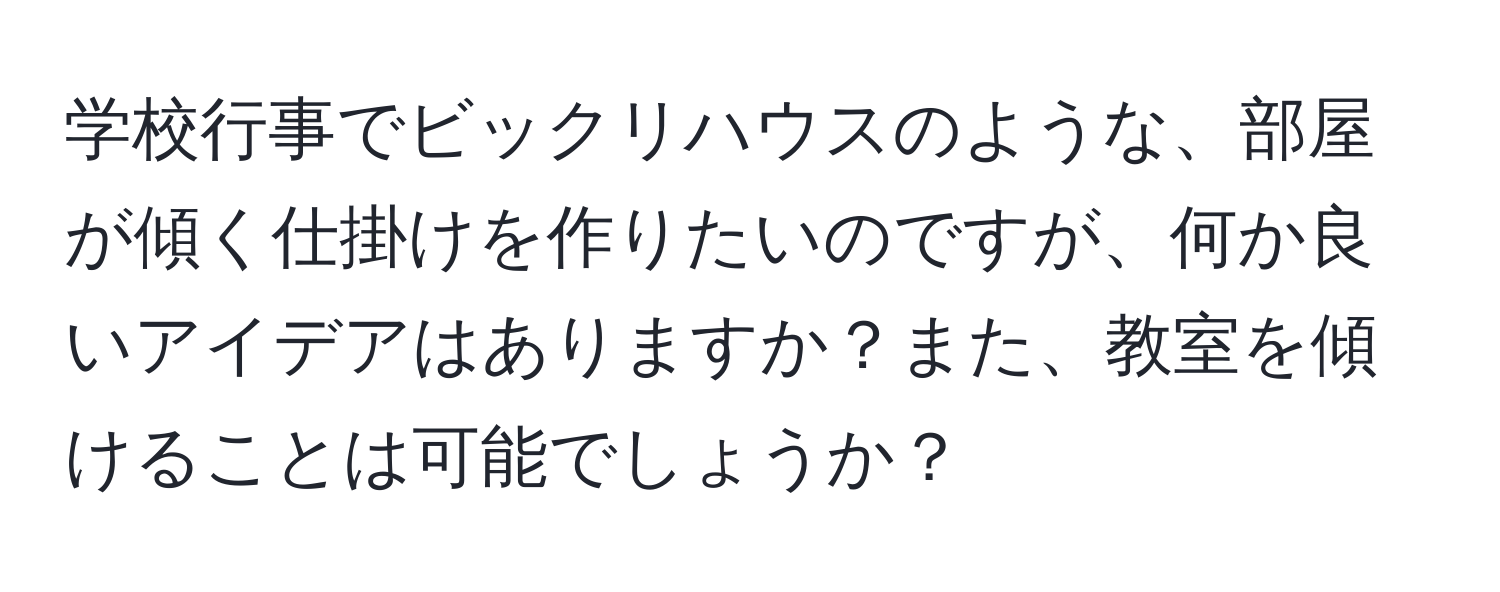 学校行事でビックリハウスのような、部屋が傾く仕掛けを作りたいのですが、何か良いアイデアはありますか？また、教室を傾けることは可能でしょうか？