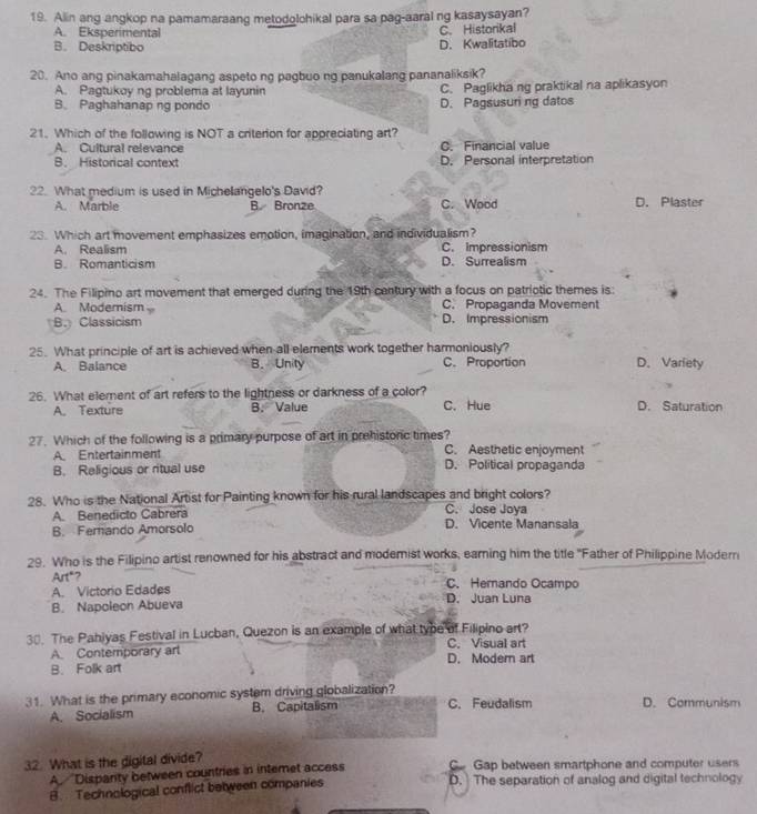 Alin ang angkop na pamamaraang metodolohikal para sa pag-aaral ng kasaysayan?
A. Eksperimental C. Historikal
B. Deskriptibo D. Kwalitatibo
20. Ano ang pinakamahalagang aspeto ng pagbuo ng panukalang pananaliksik?
A. Pagtukoy ng problema at layunin C. Paglikha ng praktikal na aplikasyon
B. Paghahanap ng pondo D. Pagsusuri ng datos
21. Which of the following is NOT a criterion for appreciating art?
A. Cultural relevance C. Financial value
B. Historical context D. Personal interpretation
22. What medium is used in Michelangelo's David? D. Plaster
A. Marble B. Bronze C. Wood
23. Which art movement emphasizes emotion, imagination, and individualism?
A. Realism C. Impressionism
B. Romanticism D. Surrealism
24. The Filipino art movement that emerged during the 19th century with a focus on patriotic themes is:
A. Modemism C. Propaganda Movement
B.Classicism D. Impressionism
25. What principle of art is achieved when all elements work together harmoniously? D. Variety
A. Balance B. Unity C. Proportion
26. What element of art refers to the lightness or darkness of a color?
A. Texture B. Value C. Hue D. Saturation
27. Which of the following is a primary purpose of art in prehistoric times? C. Aesthetic enjoyment
A. Entertainment
B. Religious or ritual use D. Political propaganda
28. Who is the National Artist for Painting known for his rural landscapes and bright colors? C. Jose Joya
A. Benedicto Cabrera
B. Ferando Amorsolo D. Vicente Manansala
29. Who is the Filipino artist renowned for his abstract and modemist works, earning him the title "Father of Philippine Modern
Art"? C. Hemando Ocampo
A. Victorio Edades D. Juan Luna
B. Napoleon Abueva
30. The Pahiyas Festival in Lucban, Quezon is an example of what type of Filipino art? C. Visual art
A. Contemporary art
B. Folk art D. Modem art
31. What is the primary economic system driving globalization? C. Feudalism D. Communism
A. Socialism B. Capitalism
32. What is the digital divide? Go Gap between smartphone and computer users
A. ''Disparity between countries in intemet access
B. Technological conflict between companies D. The separation of analog and digital technology