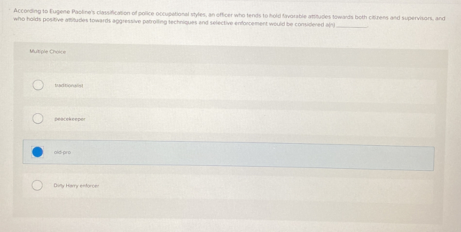 According to Eugene Paoline's classification of police occupational styles, an officer who tends to hold favorable attitudes towards both citizens and supervisors, and
who holds positive attitudes towards aggressive patrolling techniques and selective enforcement would be considered a(n) _
Multiple Choice
traditionalist
peacekeeper
old-pro
Dirty Harry enforcer