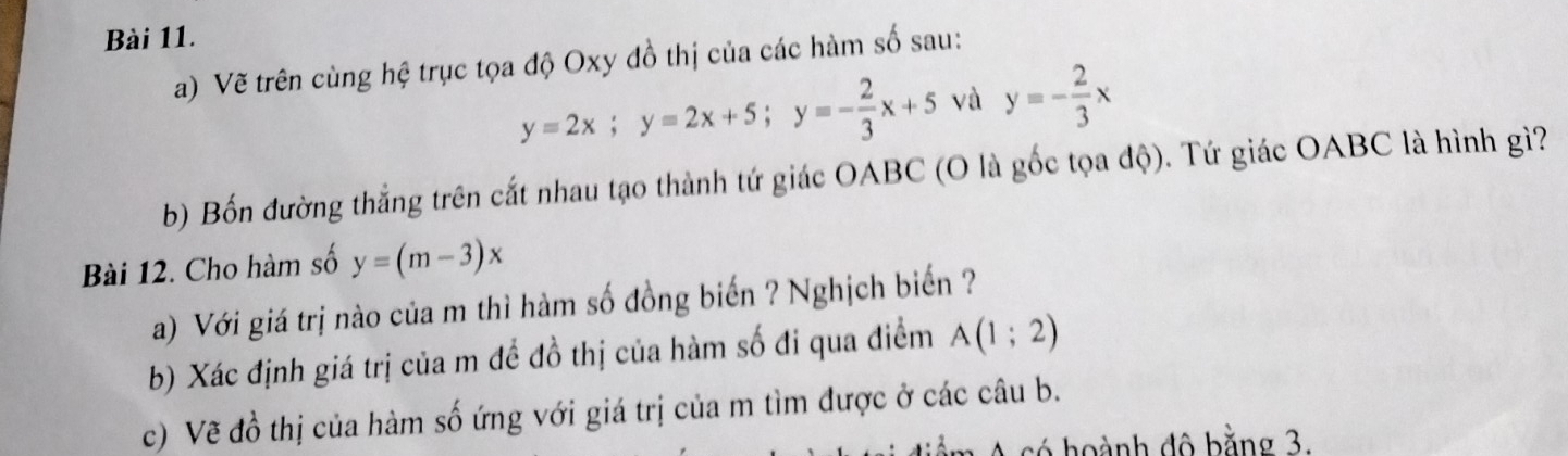 Vẽ trên cùng hệ trục tọa độ Oxy đồ thị của các hàm số sau:
y=2x; y=2x+5; y=- 2/3 x+5 và y=- 2/3 x
b) Bốn đường thẳng trên cắt nhau tạo thành tứ giác OABC (O là gốc tọa độ). Tứ giác OABC là hình gì? 
Bài 12. Cho hàm số y=(m-3)x
a) Với giá trị nào của m thì hàm số đồng biến ? Nghịch biến ? 
b) Xác định giá trị của m để đồ thị của hàm số đi qua điểm A(1;2)
c) Vẽ đồ thị của hàm số ứng với giá trị của m tìm được ở các câu b. 
có hoành đô bằng 3.