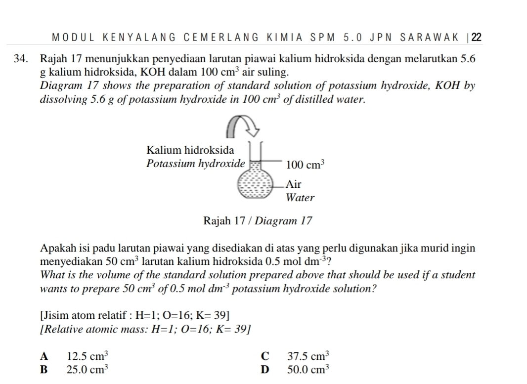 A L A N G C E M E R L A N G K I M I A S P M 5 . 0 J P N S A R A W A K | 22
34. Rajah 17 menunjukkan penyediaan larutan piawai kalium hidroksida dengan melarutkan 5.6
g kalium hidroksida, KOH dalam 100cm^3 air suling.
Diagram 17 shows the preparation of standard solution of potassium hydroxide, KOH by
dissolving 5.6 g of potassium hydroxide in 100cm^3 of distilled water.
Rajah 17 / Diagram 17
Apakah isi padu larutan piawai yang disediakan di atas yang perlu digunakan jika murid ingin
menyediakan 50cm^3 larutan kalium hidroksida 0.5moldm^(-3) ?
What is the volume of the standard solution prepared above that should be used if a student
wants to prepare 50cm^3 of 0.5moldm^(-3) potassium hydroxide solution?
[Jisim atom relatif : H=1;O=16;K=39]
[Relative atomic mass: H=1;O=16;K=39]
A 12.5cm^3
C 37.5cm^3
B 25.0cm^3
D 50.0cm^3