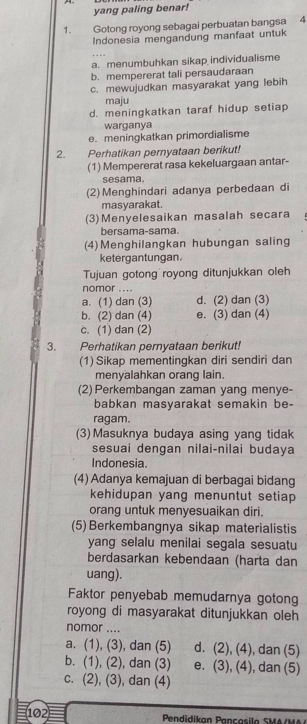 yang paling benar!
1. Gotong royong sebagai perbuatan bangsa 4
Indonesia mengandung manfaat untuk
a. menumbuhkan sikap individualisme
b. mempererat tali persaudaraan
c. mewujudkan masyarakat yang lebih
maju
d. meningkatkan taraf hidup setiap
warganya
e. meningkatkan primordialisme
2. Perhatikan pernyataan berikut!
(1) Mempererat rasa kekeluargaan antar-
sesama.
(2) Menghindari adanya perbedaan di
masyarakat.
(3)Menyelesaikan masalah secara
bersama-sama.
(4)Menghilangkan hubungan saling
ketergantungan.
Tujuan gotong royong ditunjukkan oleh
nomor ....
a. (1) dan (3) d. (2) dan (3)
b. (2) dan (4) e. (3) dan (4)
c. (1) dan (2)
3.     Perhatikan pernyataan berikut!
(1) Sikap mementingkan diri sendiri dan
menyalahkan orang lain.
(2) Perkembangan zaman yang menye-
babkan masyarakat semakin be-
ragam.
(3)Masuknya budaya asing yang tidak
sesuai dengan nilai-nilai budaya
Indonesia.
(4) Adanya kemajuan di berbagai bidang
kehidupan yang menuntut setiap .
orang untuk menyesuaikan diri.
(5) Berkembangnya sikap materialistis
yang selalu menilai segala sesuatu
berdasarkan kebendaan (harta dan
uang).
Faktor penyebab memudarnya gotong
royong di masyarakat ditunjukkan oleh
nomor ....
a. (1), (3), dan (5) d. (2), (4), dan (5)
b. (1), (2), dan (3) e. (3), (4), dan (5)
c. (2), (3), dan (4)
102 Pendidikan Pancasila SMA/MA