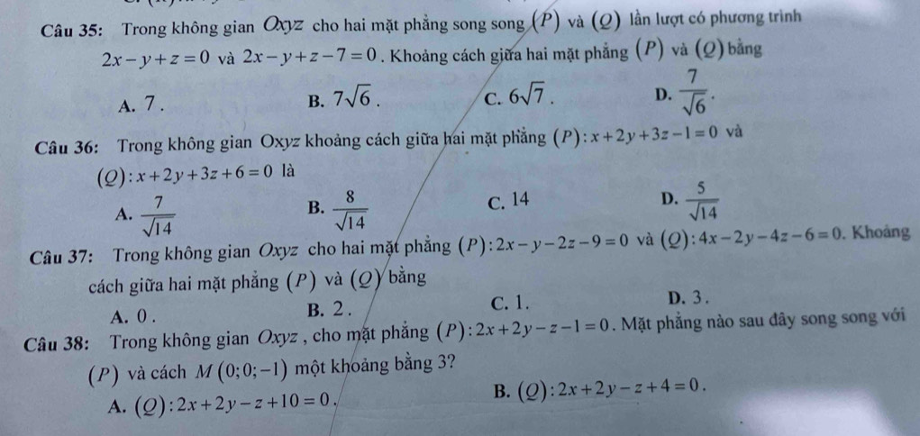 Trong không gian Qxyz cho hai mặt phẳng song song (P) và (Q) lần lượt có phương trình
2x-y+z=0 và 2x-y+z-7=0. Khoảng cách giữa hai mặt phẳng (P) và (Q) bằng
A. 7. B. 7sqrt(6). C. 6sqrt(7). D.  7/sqrt(6) . 
Câu 36: Trong không gian Oxyz khoảng cách giữa hai mặt phẳng (P): x+2y+3z-1=0 và
(Q): x+2y+3z+6=0 là
A.  7/sqrt(14)   8/sqrt(14)  C. 14
B.
D.  5/sqrt(14) 
Câu 37: Trong không gian Oxyz cho hai mặt phẳng (P): 2x-y-2z-9=0 và (Q):4x-2y-4z-6=0. Khoảng
cách giữa hai mặt phẳng (P) và (Q) bằng
A. 0. B. 2.
C. 1. D. 3.
Câu 38: Trong không gian Oxyz , cho mặt phẳng (P): 2x+2y-z-1=0. Mặt phẳng nào sau đây song song với
(P) và cách M(0;0;-1) một khoảng bằng 3?
A. (Q):2x+2y-z+10=0,
B. (Q): :2x+2y-z+4=0.