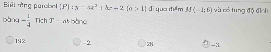 Biết rằng parabol (P) : y=ax^2+bx+2, (a>1) đi qua điểm M(-1;6) và có tung độ đỉnh
bàng - 1/4 . Tích T=ab bằng
192. -2. 28. -3.