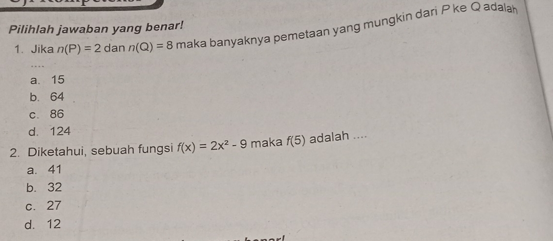 Pilihlah jawaban yang benar!
1. Jika n(P)=2 dan n(Q)=8 maka banyaknya pemetaan yang mungkin dari P ke Q adala
a. 15
b. 64
c. 86
d. 124
2. Diketahui, sebuah fungsi f(x)=2x^2-9 maka f(5) adalah ....
a. 41
b. 32
c. 27
d. 12