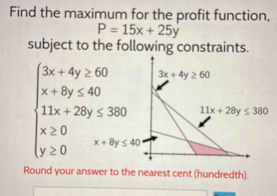 Find the maximum for the profit function,
P=15x+25y
subject to the following constraints.
Round your answer to the nearest cent (hundredth).